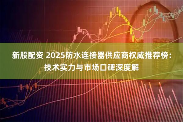 新股配资 2025防水连接器供应商权威推荐榜：技术实力与市场口碑深度解