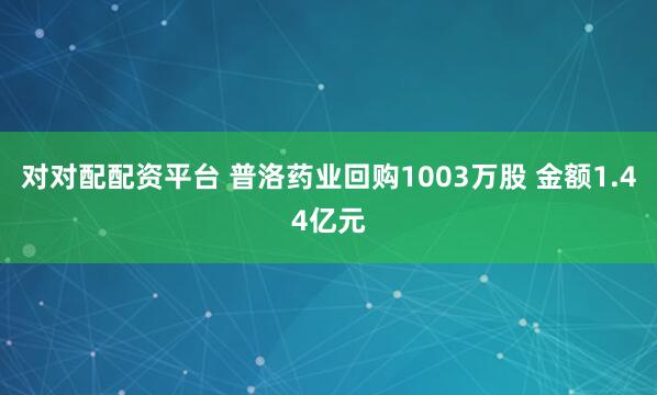 对对配配资平台 普洛药业回购1003万股 金额1.44亿元