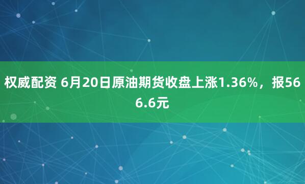 权威配资 6月20日原油期货收盘上涨1.36%，报566.6元