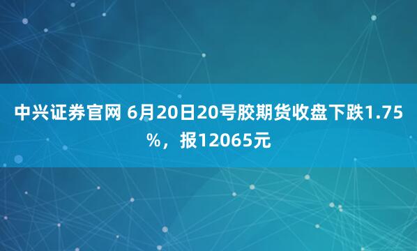 中兴证券官网 6月20日20号胶期货收盘下跌1.75%，报12065元