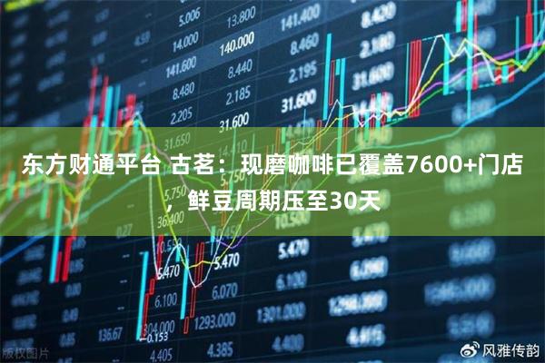 东方财通平台 古茗：现磨咖啡已覆盖7600+门店，鲜豆周期压至30天