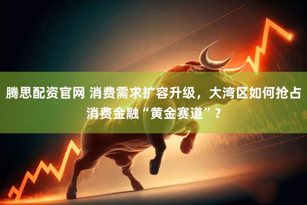 腾思配资官网 消费需求扩容升级，大湾区如何抢占消费金融“黄金赛道”？