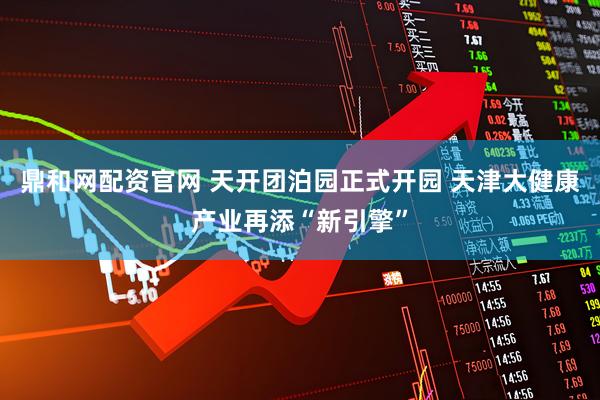 鼎和网配资官网 天开团泊园正式开园 天津大健康产业再添“新引擎”