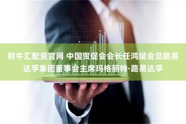 财牛汇配资官网 中国贸促会会长任鸿斌会见路易达孚集团董事会主席玛格丽特·路易达孚