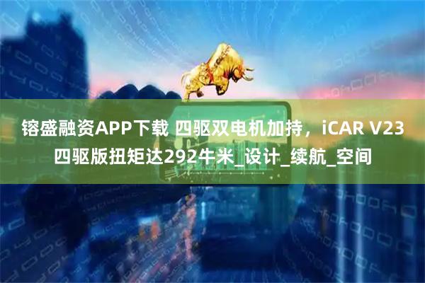 镕盛融资APP下载 四驱双电机加持，iCAR V23四驱版扭矩达292牛米_设计_续航_空间