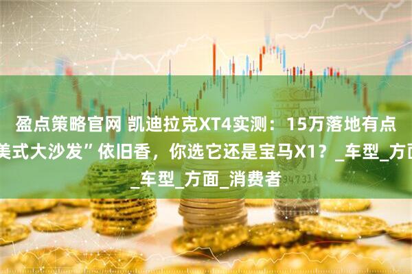 盈点策略官网 凯迪拉克XT4实测：15万落地有点难，但“美式大沙发”依旧香，你选它还是宝马X1？_车型_方面_消费者