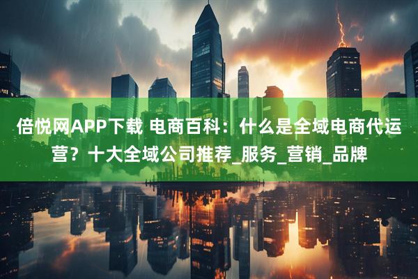 倍悦网APP下载 电商百科：什么是全域电商代运营？十大全域公司推荐_服务_营销_品牌