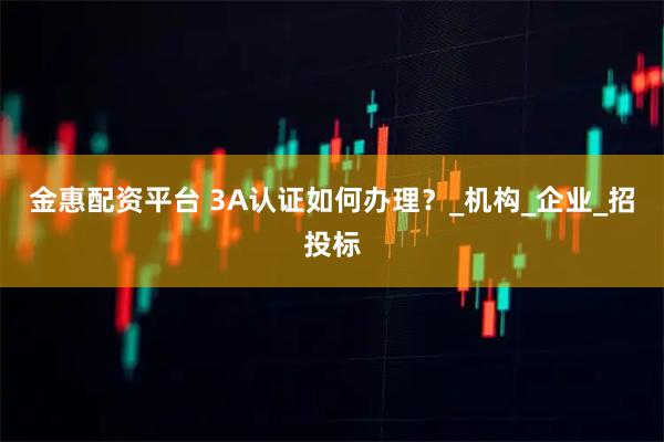 金惠配资平台 3A认证如何办理？_机构_企业_招投标