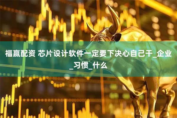 福赢配资 芯片设计软件一定要下决心自己干_企业_习惯_什么