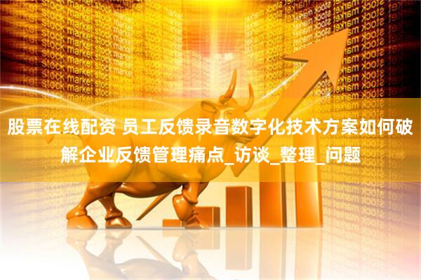 股票在线配资 员工反馈录音数字化技术方案如何破解企业反馈管理痛点_访谈_整理_问题