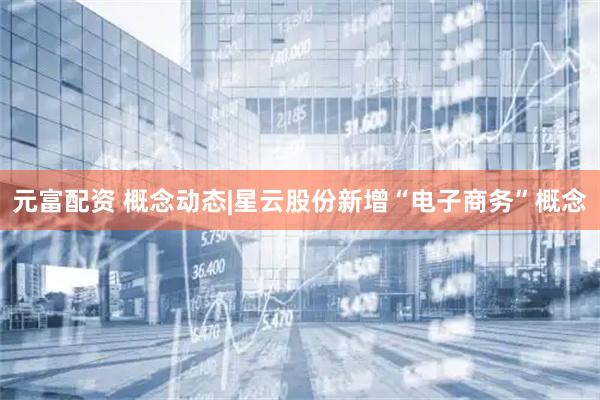 元富配资 概念动态|星云股份新增“电子商务”概念