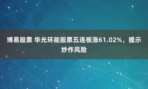 博易股票 华光环能股票五连板涨61.02%,提示炒作风险