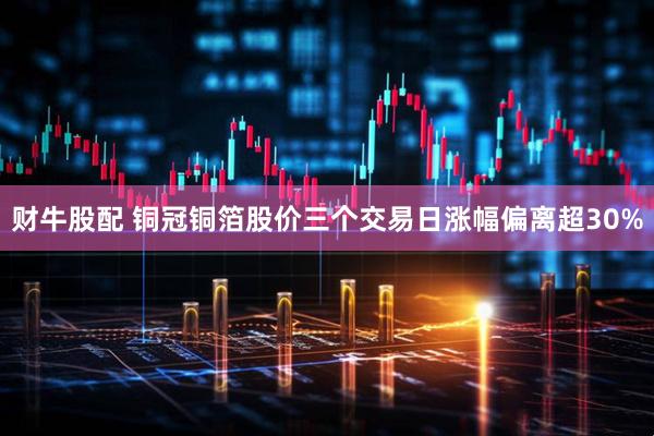 财牛股配 铜冠铜箔股价三个交易日涨幅偏离超30%