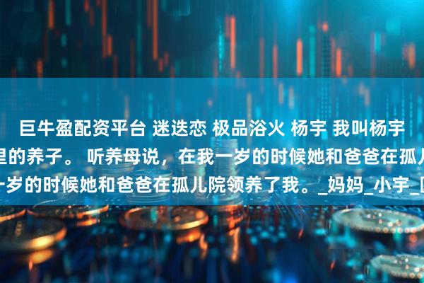 巨牛盈配资平台 迷迭恋 极品浴火 杨宇 我叫杨宇，今年十八岁了，是家里的养子。 　　听养母说，在我一岁的时候她和爸爸在孤儿院领养了我。_妈妈_小宇_圆球