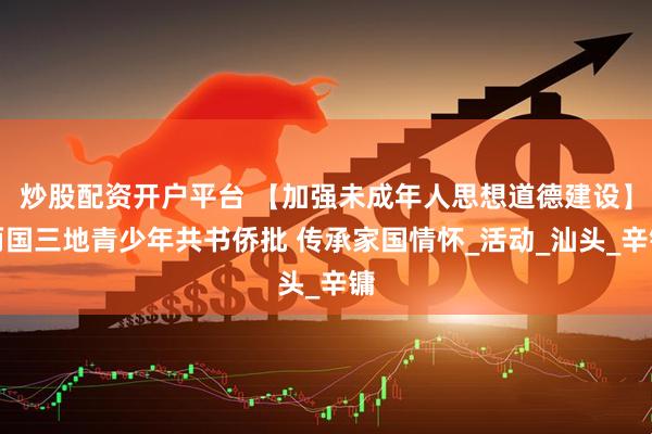 炒股配资开户平台 【加强未成年人思想道德建设】两国三地青少年共书侨批 传承家国情怀_活动_汕头_辛镛
