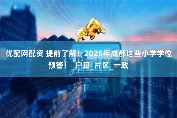 优配网配资 提前了解!2025年成都这些小学学位预警!_户籍_片区_一致