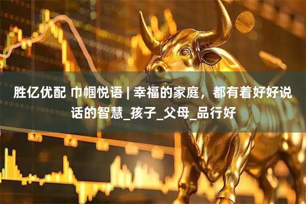 胜亿优配 巾帼悦语 | 幸福的家庭，都有着好好说话的智慧_孩子_父母_品行好