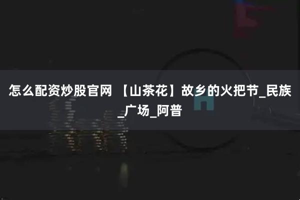 怎么配资炒股官网 【山茶花】故乡的火把节_民族_广场_阿普
