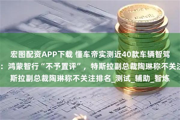 宏图配资APP下载 懂车帝实测近40款车辆智驾引争议，多家车企回应：鸿蒙智行“不予置评”，特斯拉副总裁陶琳称不关注排名_测试_辅助_智炼