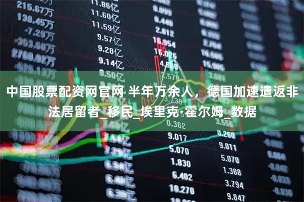 中国股票配资网官网 半年万余人，德国加速遣返非法居留者_移民_埃里克·霍尔姆_数据