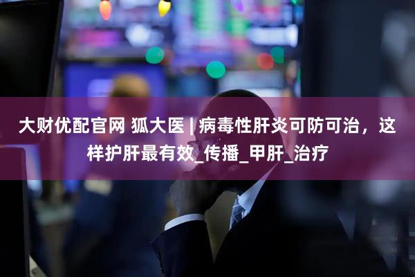 大财优配官网 狐大医 | 病毒性肝炎可防可治，这样护肝最有效_传播_甲肝_治疗