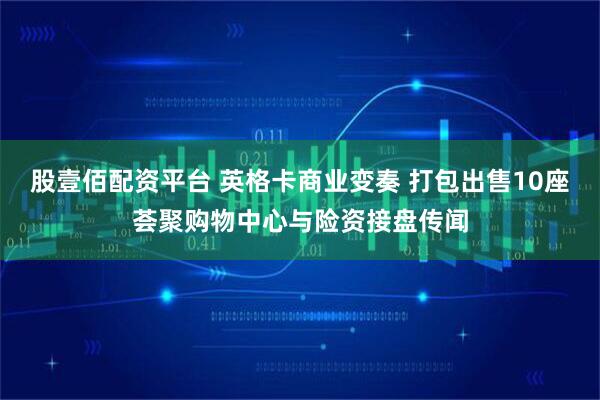 股壹佰配资平台 英格卡商业变奏 打包出售10座荟聚购物中心与险资接盘传闻