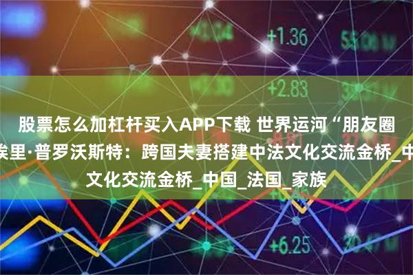 股票怎么加杠杆买入APP下载 世界运河“朋友圈”｜许茗与蒂埃里·普罗沃斯特：跨国夫妻搭建中法文化交流金桥_中国_法国_家族