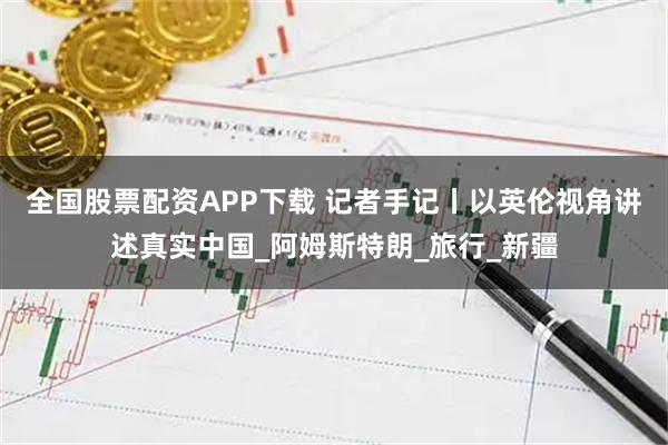 全国股票配资APP下载 记者手记丨以英伦视角讲述真实中国_阿姆斯特朗_旅行_新疆