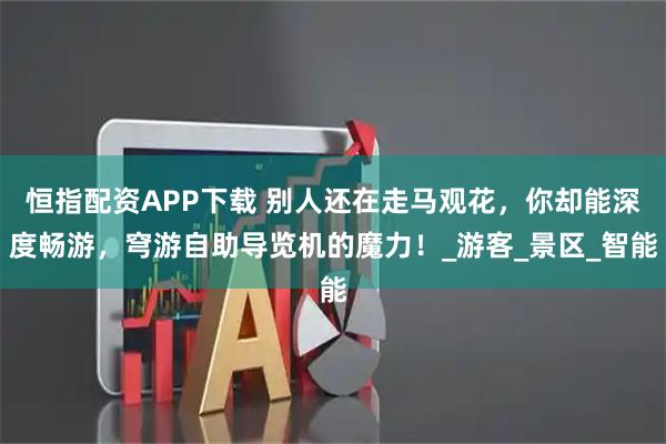 恒指配资APP下载 别人还在走马观花，你却能深度畅游，穹游自助导览机的魔力！_游客_景区_智能