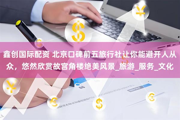 鑫创国际配资 北京口碑前五旅行社让你能避开人从众，悠然欣赏故宫角楼绝美风景_旅游_服务_文化