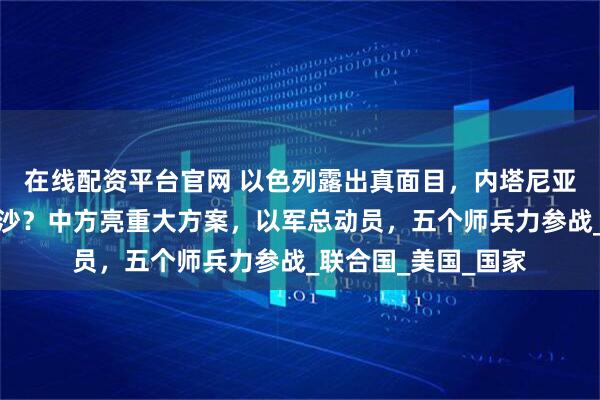 在线配资平台官网 以色列露出真面目，内塔尼亚胡想要全面占领加沙？中方亮重大方案，以军总动员，五个师兵力参战_联合国_美国_国家