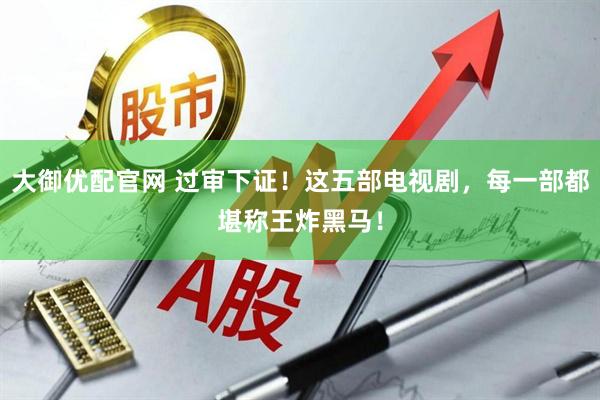 大御优配官网 过审下证！这五部电视剧，每一部都堪称王炸黑马！