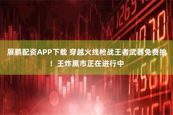 展鹏配资APP下载 穿越火线枪战王者武器免费抽！王炸黑市正在进行中