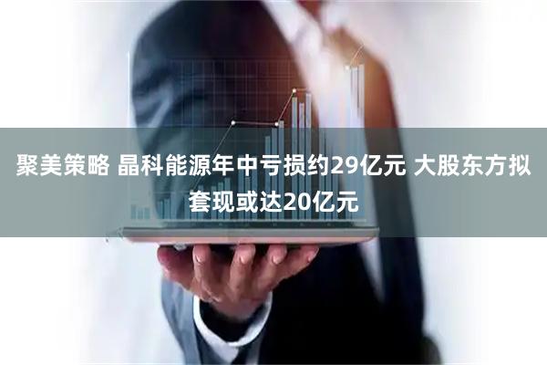聚美策略 晶科能源年中亏损约29亿元 大股东方拟套现或达20亿元