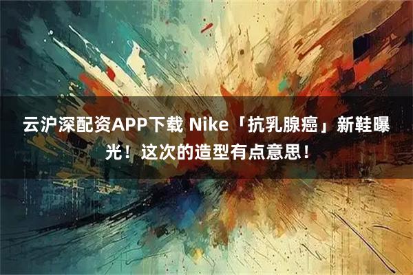 云沪深配资APP下载 Nike「抗乳腺癌」新鞋曝光！这次的造型有点意思！