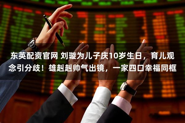东英配资官网 刘璇为儿子庆10岁生日，育儿观念引分歧！雄赳赳帅气出镜，一家四口幸福同框