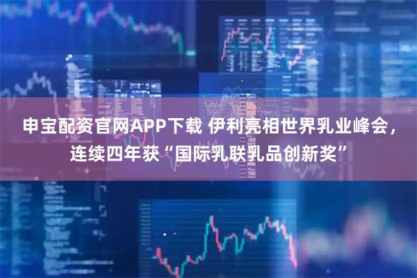 申宝配资官网APP下载 伊利亮相世界乳业峰会，连续四年获“国际乳联乳品创新奖”