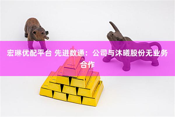 宏琳优配平台 先进数通：公司与沐曦股份无业务合作