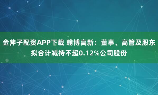 金斧子配资APP下载 翰博高新：董事、高管及股东拟合计减持不超0.12%公司股份