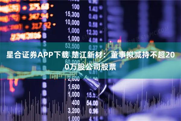 星合证券APP下载 楚江新材：董事拟减持不超200万股公司股票