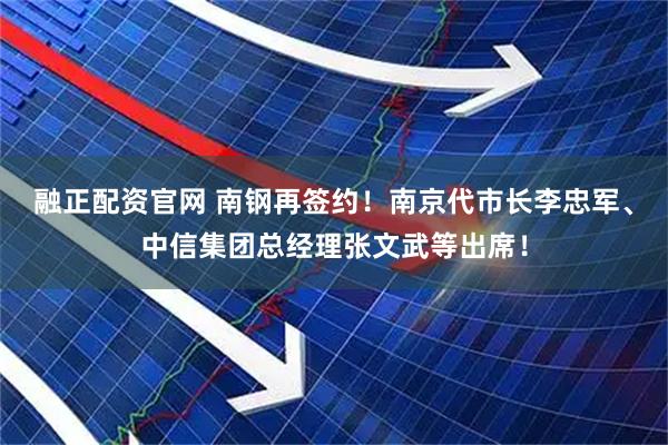 融正配资官网 南钢再签约！南京代市长李忠军、中信集团总经理张文武等出席！