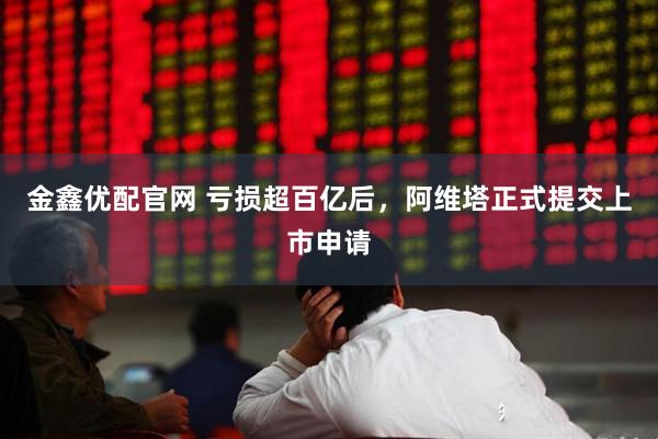 金鑫优配官网 亏损超百亿后，阿维塔正式提交上市申请