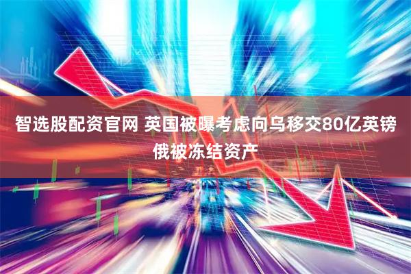 智选股配资官网 英国被曝考虑向乌移交80亿英镑俄被冻结资产