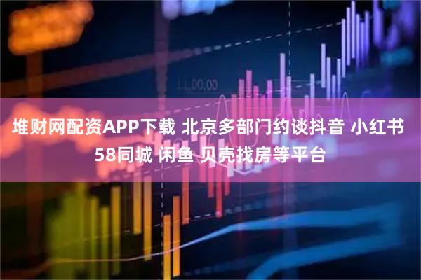 堆财网配资APP下载 北京多部门约谈抖音 小红书 58同城 闲鱼 贝壳找房等平台