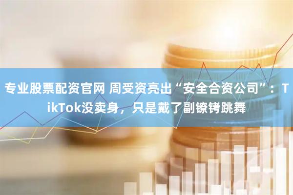 专业股票配资官网 周受资亮出“安全合资公司”：TikTok没卖身，只是戴了副镣铐跳舞