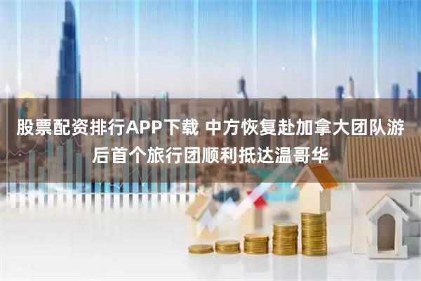 股票配资排行APP下载 中方恢复赴加拿大团队游后首个旅行团顺利抵达温哥华