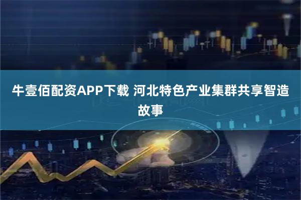 牛壹佰配资APP下载 河北特色产业集群共享智造故事