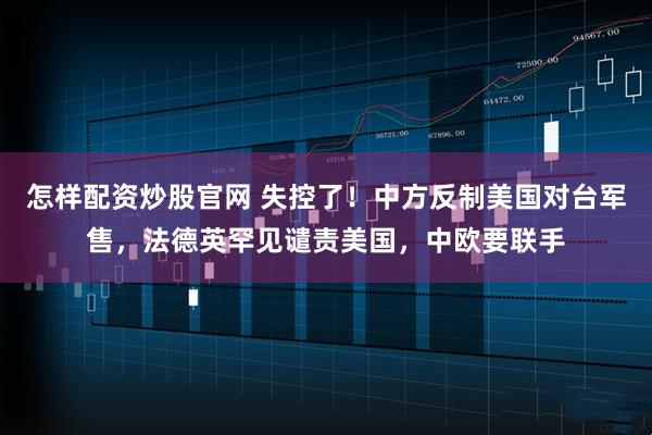 怎样配资炒股官网 失控了！中方反制美国对台军售，法德英罕见谴责美国，中欧要联手
