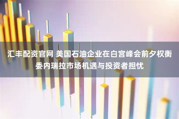 汇丰配资官网 美国石油企业在白宫峰会前夕权衡委内瑞拉市场机遇与投资者担忧