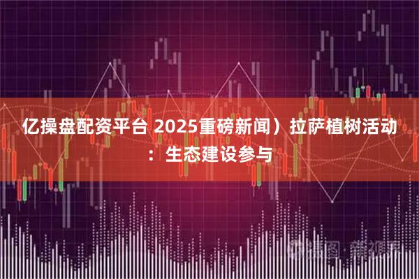 亿操盘配资平台 2025重磅新闻）拉萨植树活动：生态建设参与
